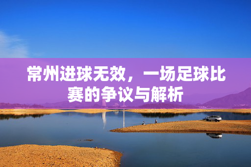 常州进球无效，一场足球比赛的争议与解析