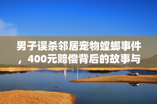 男子误杀邻居宠物螳螂事件，400元赔偿背后的故事与反思