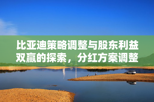 比亚迪策略调整与股东利益双赢的探索，分红方案调整的背后逻辑