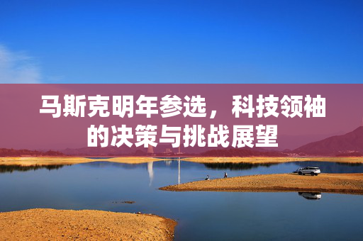 马斯克明年参选，科技领袖的决策与挑战展望