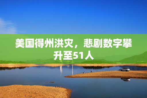 美国得州洪灾，悲剧数字攀升至51人