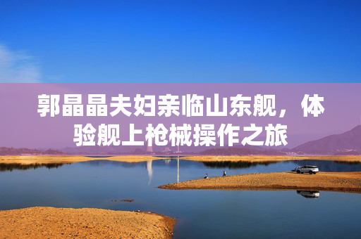 郭晶晶夫妇亲临山东舰，体验舰上枪械操作之旅