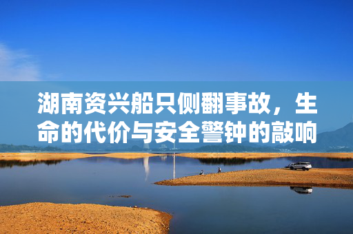 湖南资兴船只侧翻事故，生命的代价与安全警钟的敲响