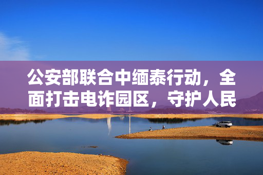 公安部联合中缅泰行动，全面打击电诈园区，守护人民安全