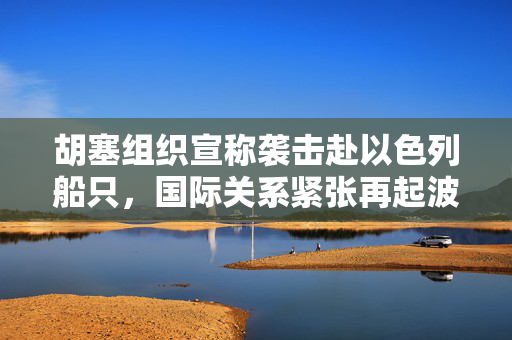 胡塞组织宣称袭击赴以色列船只，国际关系紧张再起波澜