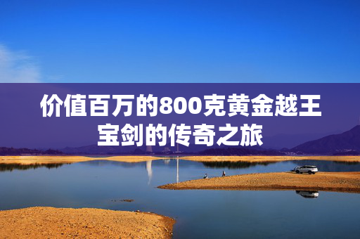 价值百万的800克黄金越王宝剑的传奇之旅