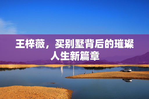 王梓薇，买别墅背后的璀璨人生新篇章