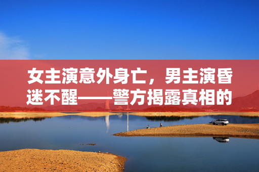 女主演意外身亡，男主演昏迷不醒——警方揭露真相的调查报告