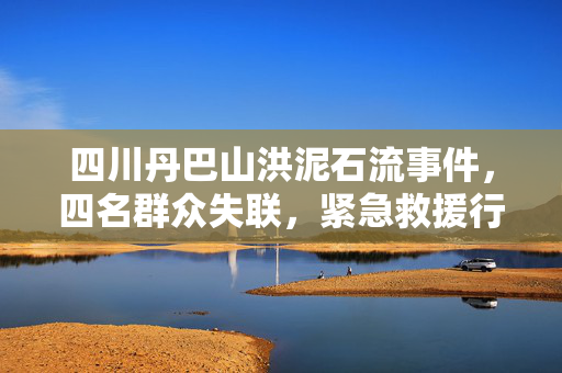 四川丹巴山洪泥石流事件，四名群众失联，紧急救援行动启动