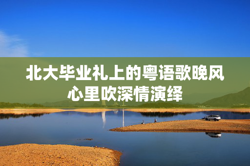 北大毕业礼上的粤语歌晚风心里吹深情演绎