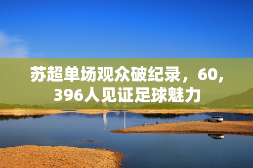 苏超单场观众破纪录，60,396人见证足球魅力
