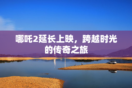 哪吒2延长上映，跨越时光的传奇之旅