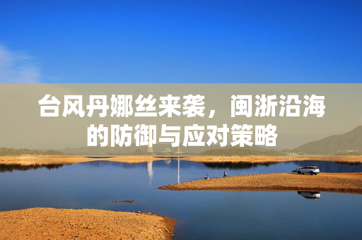 台风丹娜丝来袭，闽浙沿海的防御与应对策略