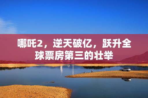 哪吒2，逆天破亿，跃升全球票房第三的壮举