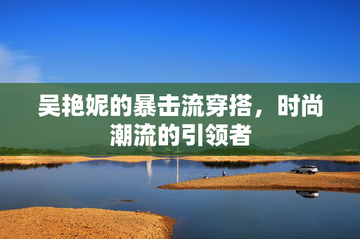 吴艳妮的暴击流穿搭，时尚潮流的引领者
