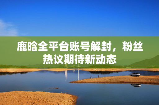 鹿晗全平台账号解封，粉丝热议期待新动态