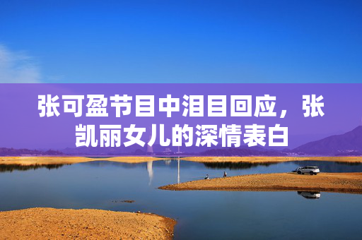 张可盈节目中泪目回应，张凯丽女儿的深情表白
