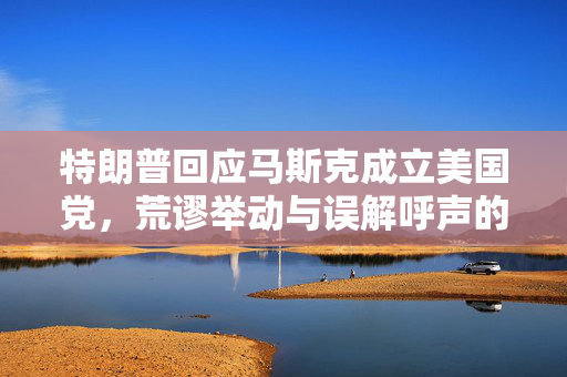 特朗普回应马斯克成立美国党，荒谬举动与误解呼声的交织