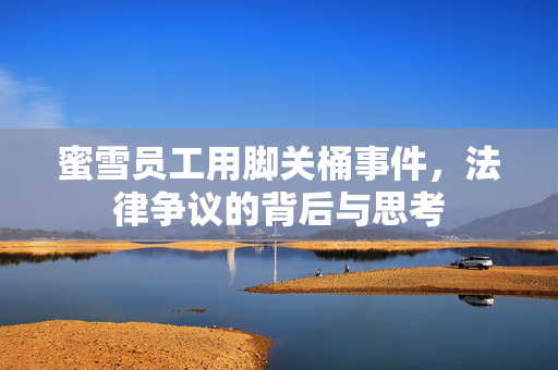 蜜雪员工用脚关桶事件，法律争议的背后与思考