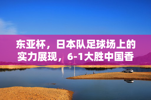 东亚杯，日本队足球场上的实力展现，6-1大胜中国香港队