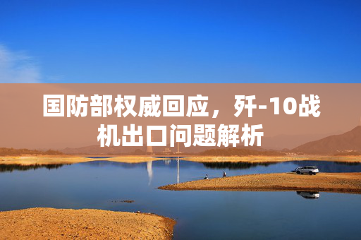 国防部权威回应，歼-10战机出口问题解析