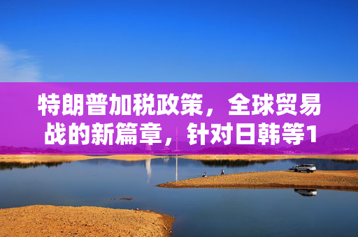 特朗普加税政策，全球贸易战的新篇章，针对日韩等14国的经济影响