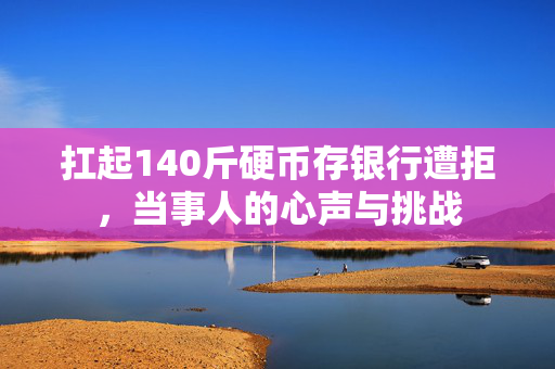 扛起140斤硬币存银行遭拒，当事人的心声与挑战