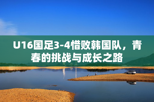 U16国足3-4惜败韩国队，青春的挑战与成长之路