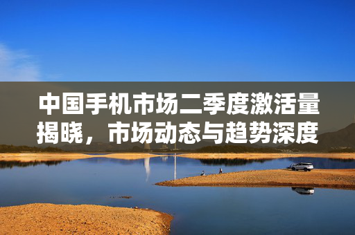 中国手机市场二季度激活量揭晓，市场动态与趋势深度解析