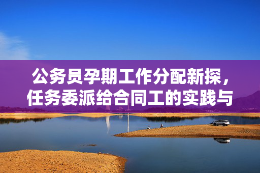 公务员孕期工作分配新探，任务委派给合同工的实践与思考