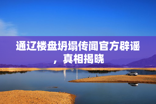 通辽楼盘坍塌传闻官方辟谣，真相揭晓