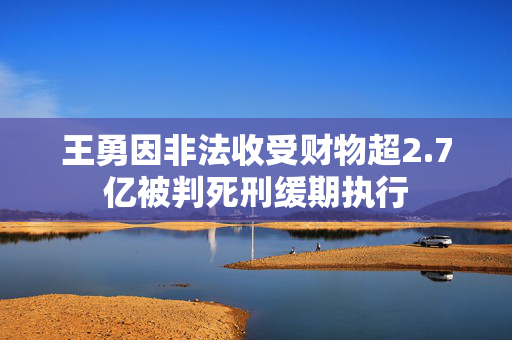 王勇因非法收受财物超2.7亿被判死刑缓期执行