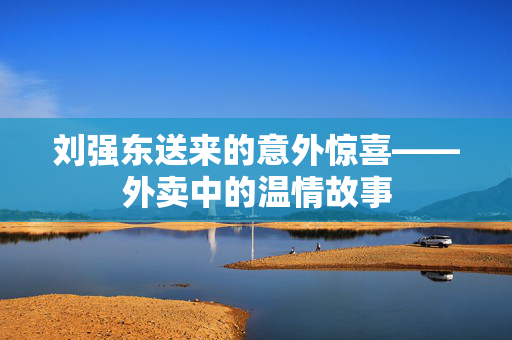 刘强东送来的意外惊喜——外卖中的温情故事