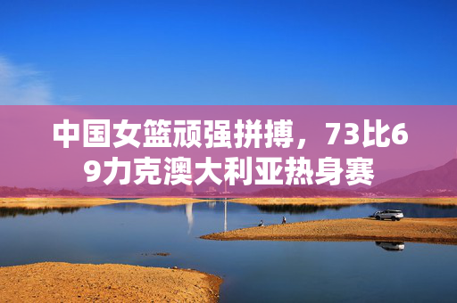 中国女篮顽强拼搏，73比69力克澳大利亚热身赛