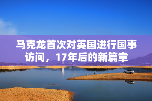 马克龙首次对英国进行国事访问，17年后的新篇章