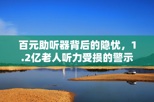 百元助听器背后的隐忧，1.2亿老人听力受损的警示