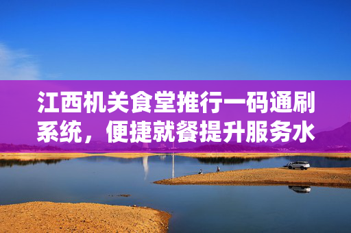 江西机关食堂推行一码通刷系统，便捷就餐提升服务水平