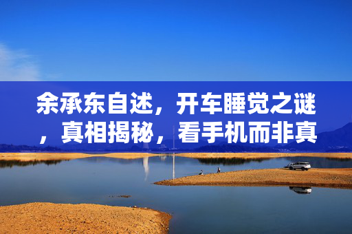 余承东自述，开车睡觉之谜，真相揭秘，看手机而非真正休息
