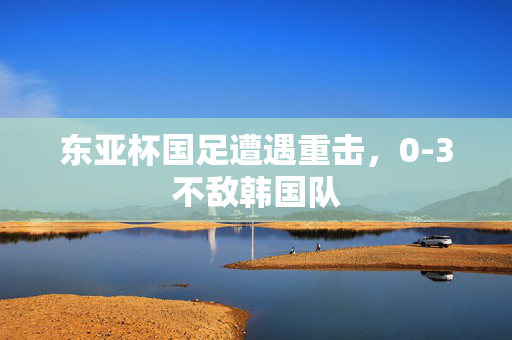 东亚杯国足遭遇重击，0-3不敌韩国队
