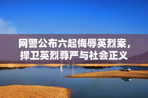 网警公布六起侮辱英烈案，捍卫英烈尊严与社会正义