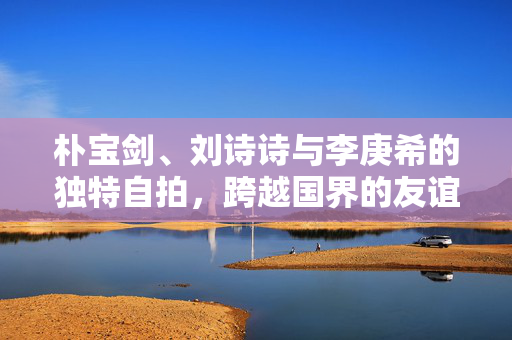 朴宝剑、刘诗诗与李庚希的独特自拍，跨越国界的友谊与艺术交流