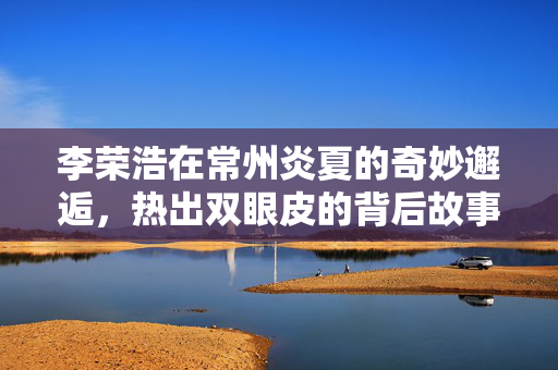 李荣浩在常州炎夏的奇妙邂逅，热出双眼皮的背后故事