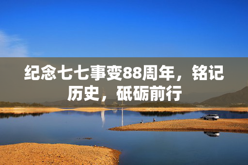 纪念七七事变88周年，铭记历史，砥砺前行