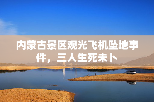 内蒙古景区观光飞机坠地事件，三人生死未卜