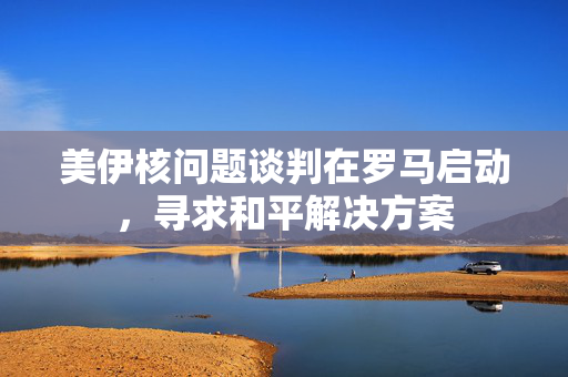 美伊核问题谈判在罗马启动，寻求和平解决方案