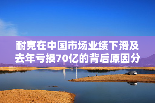 耐克在中国市场业绩下滑及去年亏损70亿的背后原因分析