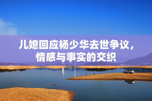 儿媳回应杨少华去世争议，情感与事实的交织