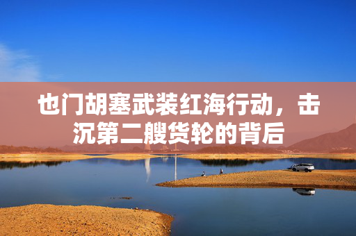 也门胡塞武装红海行动，击沉第二艘货轮的背后