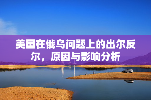 美国在俄乌问题上的出尔反尔，原因与影响分析
