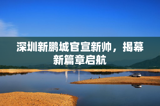 深圳新鹏城官宣新帅，揭幕新篇章启航